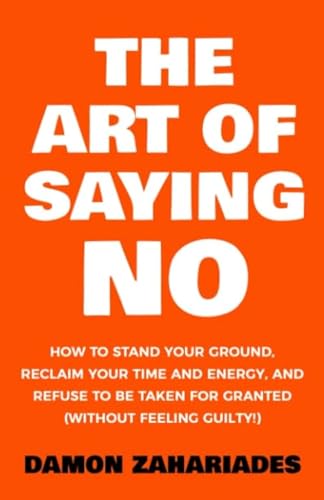 The Art Of Saying NO: How To Stand Your Ground, Reclaim Your Time And Energy, And Refuse To Be Taken For Granted (Without Feeling Guilty!)