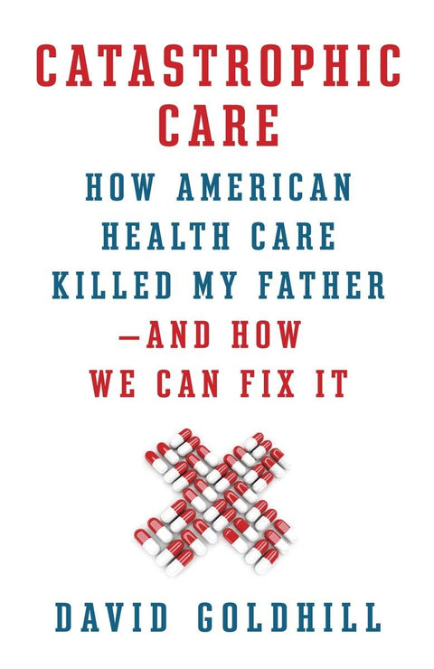 Catastrophic Care: How American Health Care Killed My Father--and How We Can Fix It
